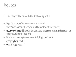 Routes
It is an object literal with the following ﬁelds:
•  legs[]: array of DirectionsLeg objects
•  waypoint_order[]: indicates the order of waypoints
•  overview_path[]: array of LatLngs approximating the path of
the resulting directions
•  bounds: LatLngBounds containing the route
•  copyrights: text
•  warnings: text
 