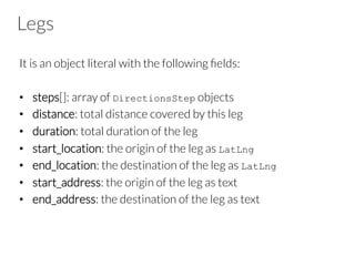 Legs
It is an object literal with the following ﬁelds:
•  steps[]: array of DirectionsStep objects
•  distance: total distance covered by this leg
•  duration: total duration of the leg
•  start_location: the origin of the leg as LatLng
•  end_location: the destination of the leg as LatLng
•  start_address: the origin of the leg as text
•  end_address: the destination of the leg as text
 