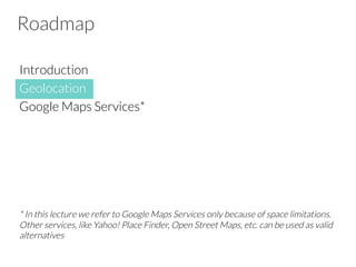 Roadmap
Introduction
Geolocation
Google Maps Services*
* In this lecture we refer to Google Maps Services only because of space limitations.
Other services, like Yahoo! Place Finder, Open Street Maps, etc. can be used as valid
alternatives
 