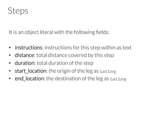 Steps
It is an object literal with the following ﬁelds:
•  instructions: instructions for this step within as text
•  distance: total distance covered by this step
•  duration: total duration of the step
•  start_location: the origin of the leg as LatLng
•  end_location: the destination of the leg as LatLng
 