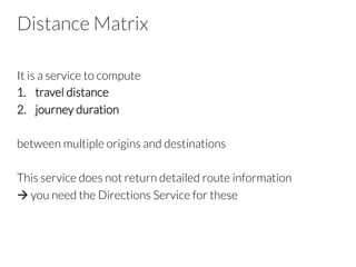 Distance Matrix
It is a service to compute
1.  travel distance
2.  journey duration
between multiple origins and destinations
This service does not return detailed route information
à you need the Directions Service for these
 