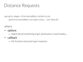 Distance Requests
google.maps.DistanceMatrixService
.getDistanceMatrix(options, callback)
where
•  options
–  object literal containing origin, destination, travel modes, ...
•  callback
–  the function executed upon response
 