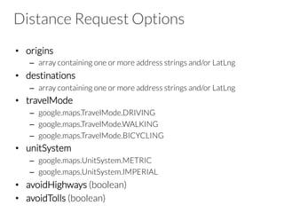 Distance Request Options
•  origins
–  array containing one or more address strings and/or LatLng
•  destinations
–  array containing one or more address strings and/or LatLng
•  travelMode
–  google.maps.TravelMode.DRIVING
–  google.maps.TravelMode.WALKING
–  google.maps.TravelMode.BICYCLING
•  unitSystem
–  google.maps.UnitSystem.METRIC
–  google.maps.UnitSystem.IMPERIAL
•  avoidHighways (boolean)
•  avoidTolls (boolean)
 