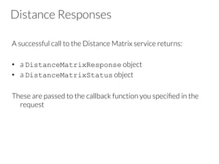 Distance Responses
A successful call to the Distance Matrix service returns:
•  a DistanceMatrixResponse object
•  a DistanceMatrixStatus object
These are passed to the callback function you speciﬁed in the
request
 