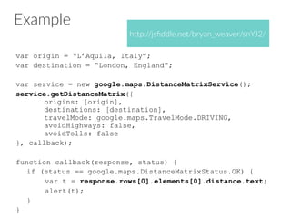 Example
var origin = “L’Aquila, Italy";
var destination = “London, England";
var service = new google.maps.DistanceMatrixService();
service.getDistanceMatrix({
origins: [origin],
destinations: [destination],
travelMode: google.maps.TravelMode.DRIVING,
avoidHighways: false,
avoidTolls: false
}, callback);
function callback(response, status) {
if (status == google.maps.DistanceMatrixStatus.OK) {
var t = response.rows[0].elements[0].distance.text;
alert(t);
}
}
http://jsﬁddle.net/bryan_weaver/snYJ2/
 