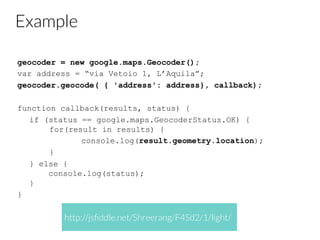Example
geocoder = new google.maps.Geocoder();
var address = “via Vetoio 1, L’Aquila”;
geocoder.geocode( { 'address': address}, callback);
function callback(results, status) {
if (status == google.maps.GeocoderStatus.OK) {
for(result in results) {
console.log(result.geometry.location);
}
} else {
console.log(status);
}
}
http://jsﬁddle.net/Shreerang/F4Sd2/1/light/
 
