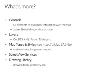 What’s more?
•  Controls
–  UI elements to allow user interaction with the map
–  zoom, Street View, scale, map type
•  Layers
–  GeoRSS, KML, Fusion Tables, etc.
•  Map Types & Styles (see http://bit.ly/JEA6Nu)
–  custom styles, image overlays, etc.
•  StreetView Services
•  Drawing Library
–  drawing tools, geometry, etc.
 