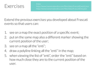 Exercises
Extend the previous exercises you developed about Frascati
events so that users can:
1.  see on a map the exact position of a speciﬁc event;
2.  put on the same map also a different marker showing the
current position of the user;
3.  see on a map all the “enti”;
4.  draw a polyline linking all the “enti” in the map;
5.  when viewing the list of “enti”, order the “enti” based on
how much close they are to the current position of the
user.
Data:
http://www.ivanomalavolta.com/ﬁles/data/frascatiEventi.json
http://www.ivanomalavolta.com/ﬁles/data/frascatiEnti.json
 