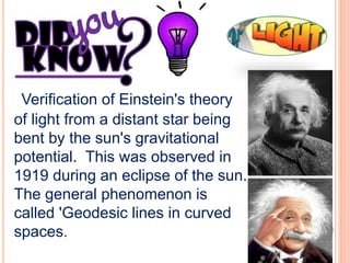 Verification of Einstein's theory
of light from a distant star being
bent by the sun's gravitational
potential. This was observed in
1919 during an eclipse of the sun.
The general phenomenon is
called 'Geodesic lines in curved
spaces.
 