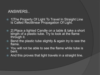 ANSWERS..
 1]The Property Of Light To Travel In Straight Line
Is Called Rectilinear Propagation Of Light.
 2] Place a lighted Candle on a table & take a short
length of a plastic tube. Try to look at the flame
through it.
 Bend the plastic tube slightly & again try to see the
flame.
 You will not be able to see the flame while tube is
bent.
 And this proves that light travels in a straight line.
 