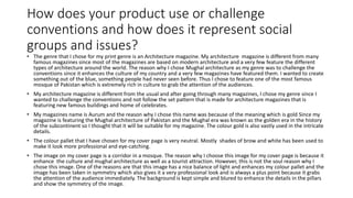 How does your product use or challenge
conventions and how does it represent social
groups and issues?
• The genre that I chose for my print genre is an Architecture magazine. My architecture magazine is different from many
famous magazines since most of the magazines are based on modern architecture and a very few feature the different
types of architecture around the world. The reason why I chose Mughal architecture as my genre was to challenge the
conventions since it enhances the culture of my country and a very few magazines have featured them. I wanted to create
something out of the blue, something people had never seen before. Thus I chose to feature one of the most famous
mosque of Pakistan which is extremely rich in culture to grab the attention of the audiences.
• My architecture magazine is different from the usual and after going through many magazines, I chose my genre since I
wanted to challenge the conventions and not follow the set pattern that is made for architecture magazines that is
featuring new famous buildings and home of celebrates.
• My magazines name is Aurum and the reason why I chose this name was because of the meaning which is gold Since my
magazine is featuring the Mughal architecture of Pakistan and the Mughal era was known as the golden era in the history
of the subcontinent so I thought that it will be suitable for my magazine. The colour gold is also vastly used in the intricate
details.
• The colour pallet that I have chosen for my cover page is very neutral. Mostly shades of brow and white has been used to
make it look more professional and eye-catching.
• The image on my cover page is a corridor in a mosque. The reason why I choose this image for my cover page is because it
enhance the culture and mughal architecture as well as a tourist attraction. However, this is not the soul reason why I
chose this image. One of the reasons are that this image has a nice balance of light and enhances my colour pallet and the
image has been taken in symmetry which also gives it a very professional look and is always a plus point because it grabs
the attention of the audience immediately. The background is kept simple and blured to enhance the details in the pillars
and show the symmetry of the image.
 