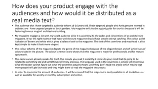 How does your product engage with the
audiences and how would it be distributed as a
real media text?
• The audience that I have targeted is audience whore 18-50 years old. I have targeted people who have genuine interest in
architecture I have targeted people of both genders. My magazine will also be a good guide for tourists because it will be
featuring famous mughal architecture building.
• My magazine engages a lot with my target audience since it is according to the codes and conventions of an architecture
magazine. It has the right essence that every architecture magazine should have simple yet eye catching. The colour pallet
is shades of brown and white which gives a balance look to the magazine. The font of the coverlines and masthead is allso
kept simple to make it look more elegant.
• The colour scheme of the magazine depicts the genre of the magazine because of the elegant brown and off white hues of
colours used in the picture. The colour scheme clearly shows that this magazine is made for professionals and for mature
age people.
• The name aurum already speaks for itself. The minute you read it instantly it comes to your mind that its going to be
related to something old and something extremely precious. The language used in the coverlines is simple yet mysterious
since the reader cannot figure out what the coverline actually means until they don’t read the article which means that
more people will get fasinated and they might want to read the magazine in curiosity.
• In order to maximize the amount of audiences. It will be ensured that the magazine is easily available in all bookstores as
well as available for weekly or monthly subscription and online.
 