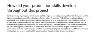 How did your production skills develop
throughout this project
While producing my magazine for my media portfolio. I got to know about many different techniques and skills.
I got to know about many different software like the adobe Photoshop. I didn’t know how to use adobe
photoshop at all until the preliminary task which was given to us as an assignment in As. I feel that my final
ccover page is more professional and elegent then my preliminary task since I didn’t know the tools and the
different effects gradually after so much of effort and practice I got the hang of it . The extensive and lengthy
research on my genre gave me a lot of information that I did not know about mughal architecture and
architecture itself. My preliminary task and final task were two complete diverse topic. The difference between
the two task can be seen clearly which also shows that I have learned a lot from these tasks.
 