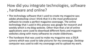 How did you integrate technologies, software
, hardware and online?
• The technology software that I used to create my magazine was
adobe photoshop since I think that it is the most professional
software to create a perfect magazine coverpage. The online
technology that I used in this process was google for research and
weebly which is my blog website. Other than that a lot of online
applications were used to download different fonts and magazine
websites along with many softwares to create slideshows.
• The hardware that was used to make my magazine was a DSLR
camera which was used to take pictures for my coverpage. Desktop
computer was used to edit my coverpage and to upload my work.
 