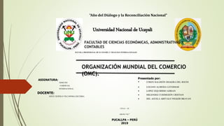 “Año del Diálogo y la Reconciliación Nacional”
Universidad Nacional de Ucayali
FACULTAD DE CIENCIAS ECONÓMICAS, ADMINISTRATIVAS Y
CONTABLES
ESCUELA PROFESIONAL DE ECONOMÍA Y NEGOCIOS INTERNACIONALES
ORGANIZACIÓN MUNDIAL DEL COMERCIO
(OMC).
ASIGNATURA:
DERECHO
COMERCIAL
INTERNACIONAL.
CICLO – IX
GRUPO “01”
DOCENTE:
JESÚS TEÓFILO VILCAPOMA ESCURRA
Presentado por:
• CORZO BALDEÓN SHAKIRA DEL ROCIO
• LOZANO ALMEIDA LEYDIMAR
• LOPEZ IZQUIERDO ADRIAN
• MELENDEZ CURIMOZÓN CRISTIAN
• DEL AGUILA AREVALO WILKER BRAYAN
PUCALLPA – PERÚ
2019
 