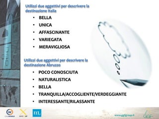 www.ggfgroup.it
Utilizzi due aggettivi per descrivere la
destinazione Italia
Utilizzi due aggettivi per descrivere la
destinazione Abruzzo
• POCO CONOSCIUTA
• NATURALISTICA
• BELLA
• TRANQUILLA/ACCOGLIENTE/VERDEGGIANTE
• INTERESSANTE/RILASSANTE
• BELLA
• UNICA
• AFFASCINANTE
• VARIEGATA
• MERAVIGLIOSA
 
