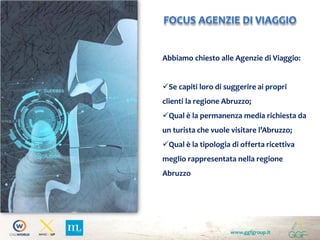 www.ggfgroup.it
FOCUS AGENZIE DI VIAGGIO
Abbiamo chiesto alle Agenzie di Viaggio:
Se capiti loro di suggerire ai propri
clienti la regione Abruzzo;
Qual è la permanenza media richiesta da
un turista che vuole visitare l’Abruzzo;
Qual è la tipologia di offerta ricettiva
meglio rappresentata nella regione
Abruzzo
 