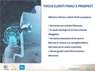 www.ggfgroup.it
FOCUS CLIENTI FINALI E PROSPECT
Abbiamo chiesto a clienti finali e prospect:
Se hanno mai visitato l’Abruzzo;
In quale tipologia di struttura hanno
alloggiato;
Se hanno intenzione di tornare in
Abruzzo in futuro e se consiglierebbero
tale meta ad un amico o parente;
Alcuni giudizi sull’offerta turistica
abruzzese
 