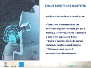 www.ggfgroup.it
FOCUS STRUTTURE RICETTIVE
Abbiamo chiesto alle strutture ricettive:
Quali sono le caratteristiche che
contraddistinguono l’Abruzzo, per quale
motivo, a loro avviso, i turisti lo scelgono
e cosa infine apprezzano di più;
Qual è la permanenza media dei loro
visitatori e la relativa soddisfazione;
Attraverso quale mezzo di
comunicazione si promuovono.
 