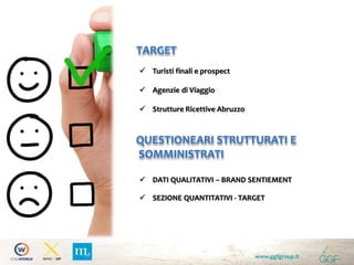 QUESTIONEARI STRUTTURATI E
SOMMINISTRATI
 Turisti finali e prospect
 Agenzie di Viaggio
 Strutture Ricettive Abruzzo
www.ggfgroup.it
TARGET
 DATI QUALITATIVI – BRAND SENTIEMENT
 SEZIONE QUANTITATIVI - TARGET
 