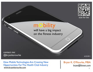scan for bio



                            mobility
                            will have a big impact
                            on the ﬁtness industry




contact me:
@bryankorourke                                                         6.22.2011


How Mobile Technologies Are Creating New             Bryan K. O’Rourke, MBA
Opportunities For The Health Club Industry                  bryan@ﬁtmarc.com
www.bryankorourke.com                                                        1
 