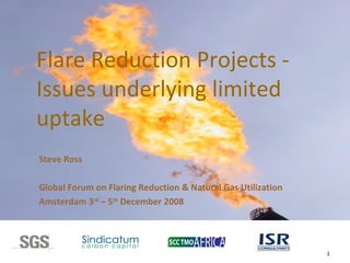 Flare Reduction Projects -  Issues underlying limited uptake Steve Ross Global Forum on Flaring Reduction & Natural Gas Utilization  Amsterdam 3 rd  – 5 th  December 2008 