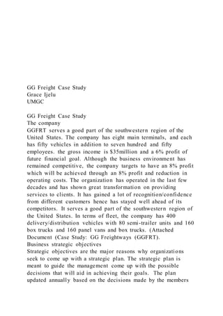 GG Freight Case Study
Grace Ijelu
UMGC
GG Freight Case Study
The company
GGFRT serves a good part of the southwestern region of the
United States. The company has eight main terminals, and each
has fifty vehicles in addition to seven hundred and fifty
employees. the gross income is $35million and a 6% profit of
future financial goal. Although the business environment has
remained competitive, the company targets to have an 8% profit
which will be achieved through an 8% profit and reduction in
operating costs. The organization has operated in the last few
decades and has shown great transformation on providing
services to clients. It has gained a lot of recognition/confidence
from different customers hence has stayed well ahead of its
competitors. It serves a good part of the southwestern region of
the United States. In terms of fleet, the company has 400
delivery/distribution vehicles with 80 semi-trailer units and 160
box trucks and 160 panel vans and box trucks. (Attached
Document (Case Study: GG Freightways (GGFRT).
Business strategic objectives
Strategic objectives are the major reasons why organizations
seek to come up with a strategic plan. The strategic plan is
meant to guide the management come up with the possible
decisions that will aid in achieving their goals. The plan
updated annually based on the decisions made by the members
 