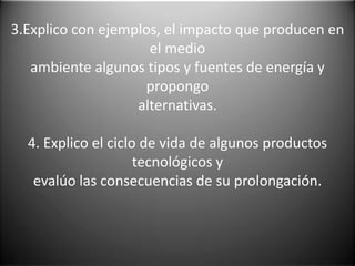 3.Explico con ejemplos, el impacto que producen en
                     el medio
   ambiente algunos tipos y fuentes de energía y
                    propongo
                   alternativas.

  4. Explico el ciclo de vida de algunos productos
                     tecnológicos y
   evalúo las consecuencias de su prolongación.
 