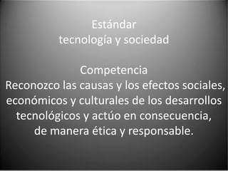 Estándar
          tecnología y sociedad

              Competencia
Reconozco las causas y los efectos sociales,
económicos y culturales de los desarrollos
  tecnológicos y actúo en consecuencia,
     de manera ética y responsable.
 