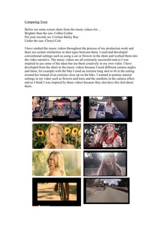 Comparing Texts
Below are some screen shots from the music videos for…
Brighter than the sun- Colbie Caillat
Put your records on- Corinne Bailey Rae
Under the sun- Cheryl Cole
I have studied the music videos throughout the process of my production work and
there are certain similarities in shot types between them. I used and developed
conventional settings such as using a car or flowers in the shots and worked them into
the video narrative. The music videos are all extremely successful and so I was
inspired to use some of the ideas but use them creatively in my own video. I have
developed from the shots in the music videos because I used different camera angles
and shots, for example with the bike I used an extreme long shot to fit in the setting
around her instead of an extreme close up on the bike. I wanted to portray natural
settings in my video such as flowers and trees and the sunshine in the camera effect
and so I think I was inspired by these videos because they also have this feel about
them.
 