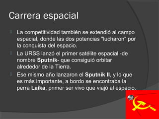 Carrera espacial
 La competitividad también se extendió al campo
espacial, donde las dos potencias "lucharon" por
la conquista del espacio.
 La URSS lanzó el primer satélite espacial -de
nombre Sputnik- que consiguió orbitar
alrededor de la Tierra.
 Ese mismo año lanzaron el Sputnik II, y lo que
es más importante, a bordo se encontraba la
perra Laika, primer ser vivo que viajó al espacio.
 