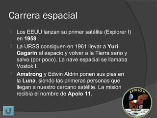 Carrera espacial
 Los EEUU lanzan su primer satélite (Explorer I)
en 1958.
 La URSS consiguen en 1961 llevar a Yuri
Gagarin al espacio y volver a la Tierra sano y
salvo (por poco). La nave espacial se llamaba
Vostok I.
 Amstrong y Edwin Aldrin ponen sus pies en
la Luna, siendo las primeras personas que
llegan a nuestro cercano satélite. La misión
recibía el nombre de Apolo 11.
 
