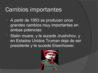 Cambios importantes
 A partir de 1953 se producen unos
grandes cambios muy importantes en
ambas potencias:
 Stalin muere, y le sucede Jrushchov, y
en Estados Unidos Truman deja de ser
presidente y le sucede Eisenhower.
 