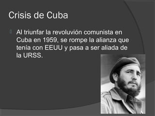Crisis de Cuba
 Al triunfar la revoluvión comunista en
Cuba en 1959, se rompe la alianza que
tenía con EEUU y pasa a ser aliada de
la URSS.
 