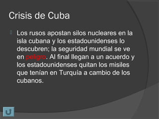 Crisis de Cuba
 Los rusos apostan silos nucleares en la
isla cubana y los estadounidenses lo
descubren; la seguridad mundial se ve
en peligro. Al final llegan a un acuerdo y
los estadounidenses quitan los misiles
que tenían en Turquía a cambio de los
cubanos.
 
