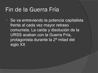 Fin de la Guerra Fría
 Se va entreviendo la potencia capitalista
frente al cada vez mayor retraso
comunista. La caída y disolución de la
URSS acaban con la Guerra Fría,
protagonista durante la 2ª mitad del
siglo XX
 
