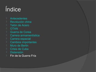 Índice
 Antecedentes
 Revolución china
 Telón de Acero
 OTAN
 Guerra de Corea
 Carrera armamentística
 Carrera espacial
 Cambios importantes
 Muro de Berlin
 Crisis de Cuba
 Distensión
 Fin de la Guerra Fría
 