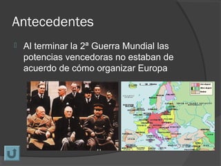 Antecedentes
 Al terminar la 2ª Guerra Mundial las
potencias vencedoras no estaban de
acuerdo de cómo organizar Europa
 