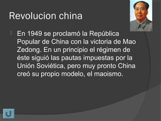 Revolucion china
 En 1949 se proclamó la República
Popular de China con la victoria de Mao
Zedong. En un principio el régimen de
éste siguió las pautas impuestas por la
Unión Soviética, pero muy pronto China
creó su propio modelo, el maoismo.
 