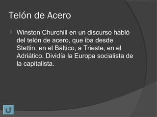 Telón de Acero
 Winston Churchill en un discurso habló
del telón de acero, que iba desde
Stettin, en el Báltico, a Trieste, en el
Adriático. Dividía la Europa socialista de
la capitalista.
 