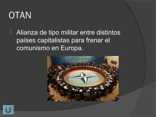 OTAN
 Alianza de tipo militar entre distintos
países capitalistas para frenar el
comunismo en Europa.
 