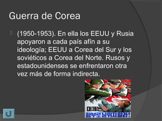 Guerra de Corea
 (1950-1953). En ella los EEUU y Rusia
apoyaron a cada país afín a su
ideología; EEUU a Corea del Sur y los
soviéticos a Corea del Norte. Rusos y
estadounidenses se enfrentaron otra
vez más de forma indirecta.
 