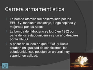 Carrera armamentística
 La bomba atómica fue desarrollada por los
EEUU y, mediante espionaje, luego copiada y
mejorada por los rusos.
 La bomba de hidrógeno se logró en 1952 por
parte de los estadounidenses y un año después
por la URSS.
 A pesar de la idea de que EEUU y Rusia
estaban en igualdad de condiciones, los
estadounidenses poseían un arsenal muy
superior en calidad.
 
