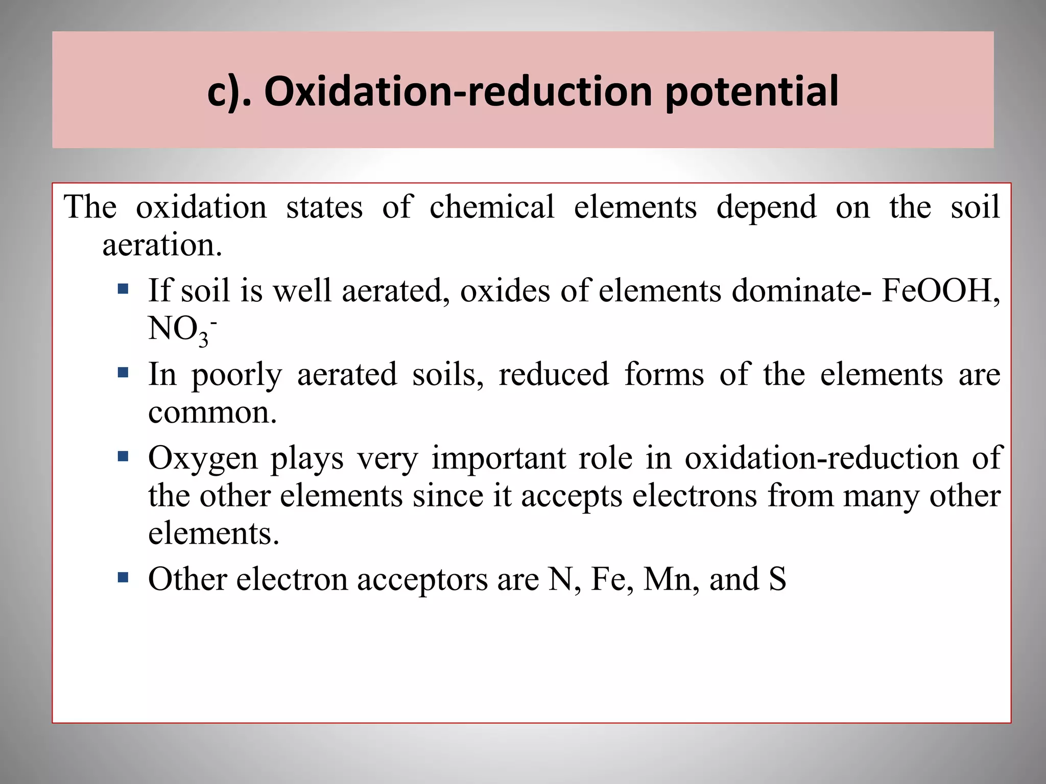 c). Oxidation-reduction potential
The oxidation states of chemical elements depend on the soil
aeration.
 If soil is well aerated, oxides of elements dominate- FeOOH,
NO3
-
 In poorly aerated soils, reduced forms of the elements are
common.
 Oxygen plays very important role in oxidation-reduction of
the other elements since it accepts electrons from many other
elements.
 Other electron acceptors are N, Fe, Mn, and S
 