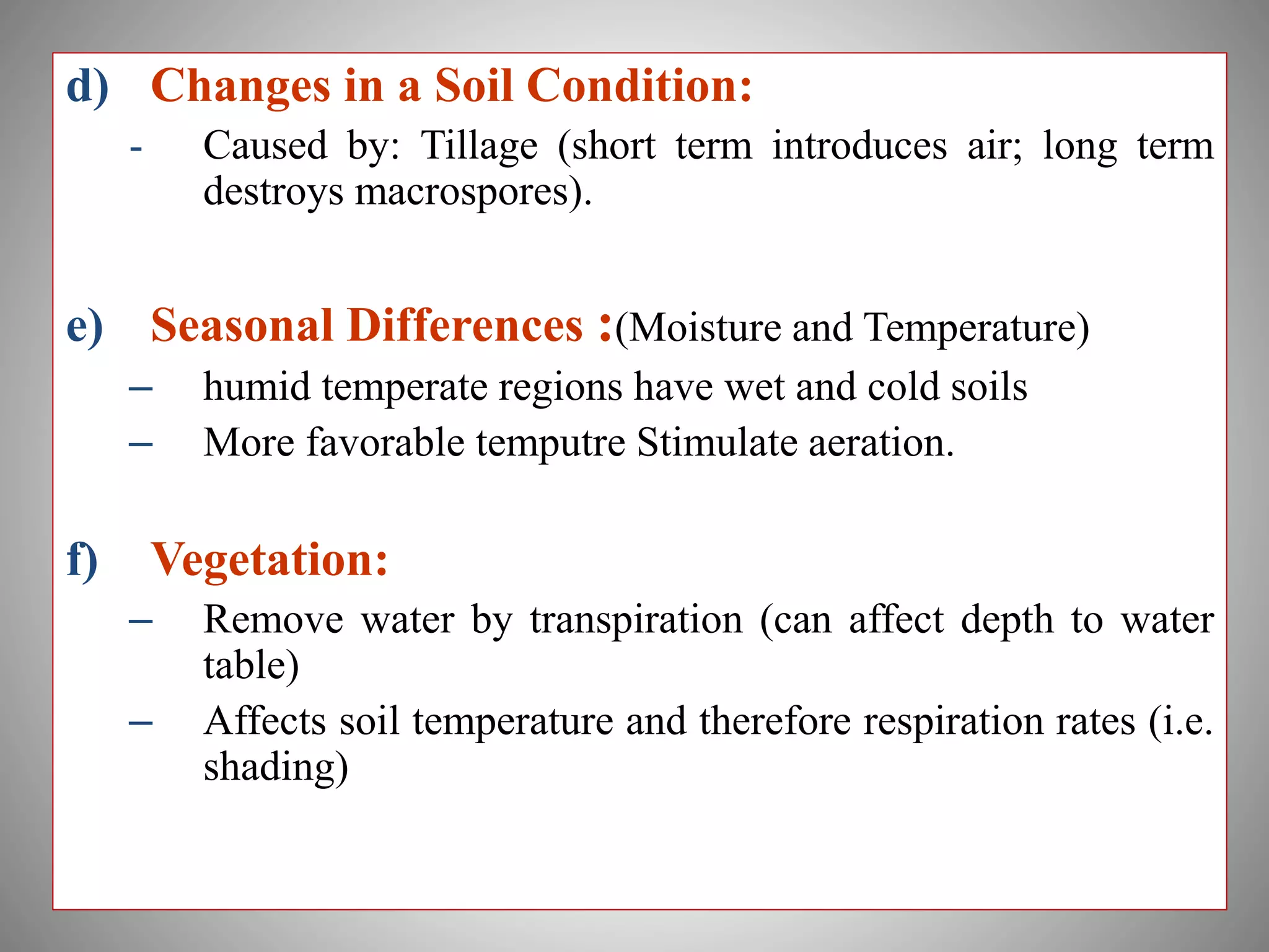 d) Changes in a Soil Condition:
- Caused by: Tillage (short term introduces air; long term
destroys macrospores).
e) Seasonal Differences :(Moisture and Temperature)
– humid temperate regions have wet and cold soils
– More favorable temputre Stimulate aeration.
f) Vegetation:
– Remove water by transpiration (can affect depth to water
table)
– Affects soil temperature and therefore respiration rates (i.e.
shading)
 