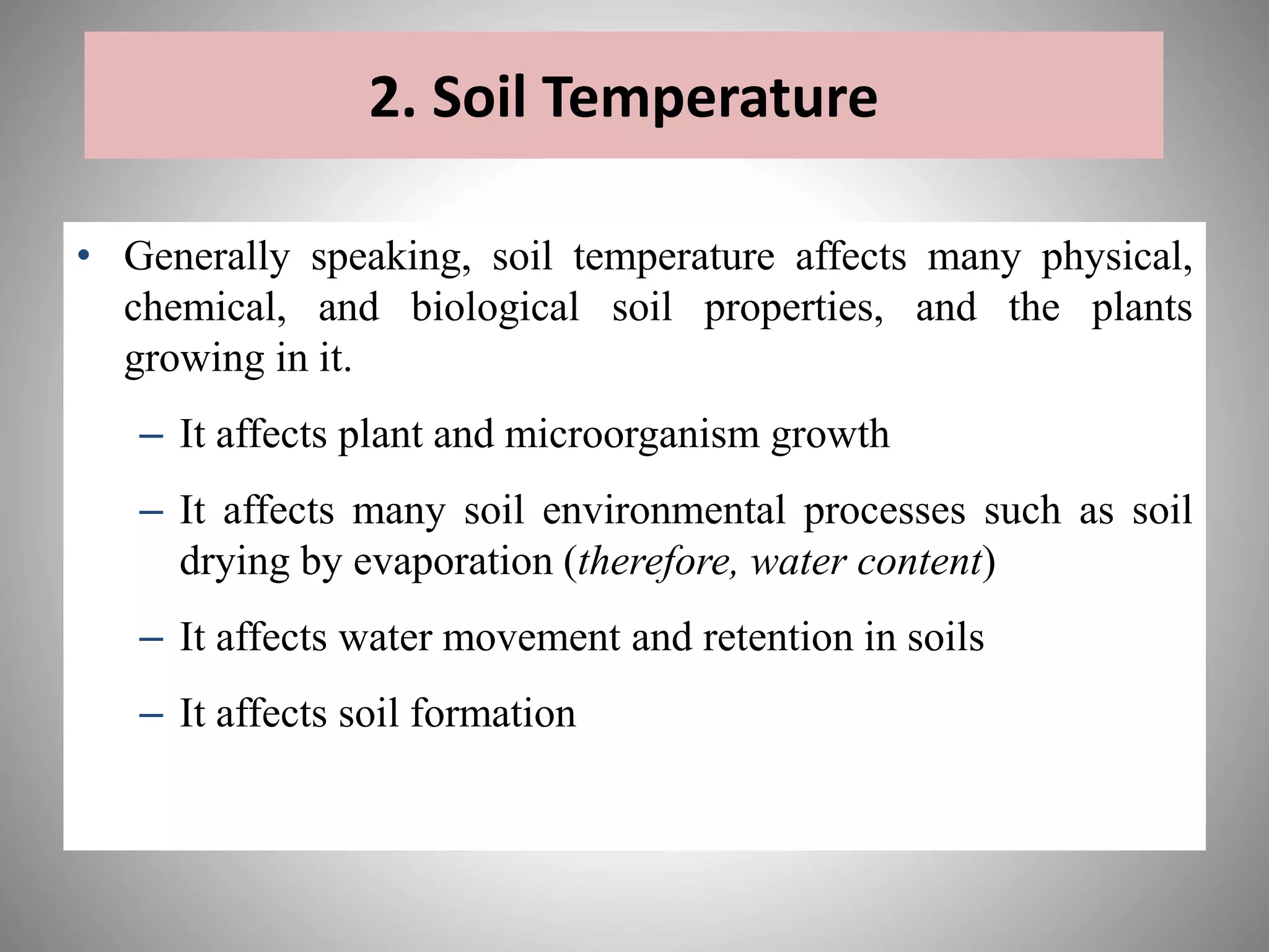• Generally speaking, soil temperature affects many physical,
chemical, and biological soil properties, and the plants
growing in it.
– It affects plant and microorganism growth
– It affects many soil environmental processes such as soil
drying by evaporation (therefore, water content)
– It affects water movement and retention in soils
– It affects soil formation
2. Soil Temperature
 