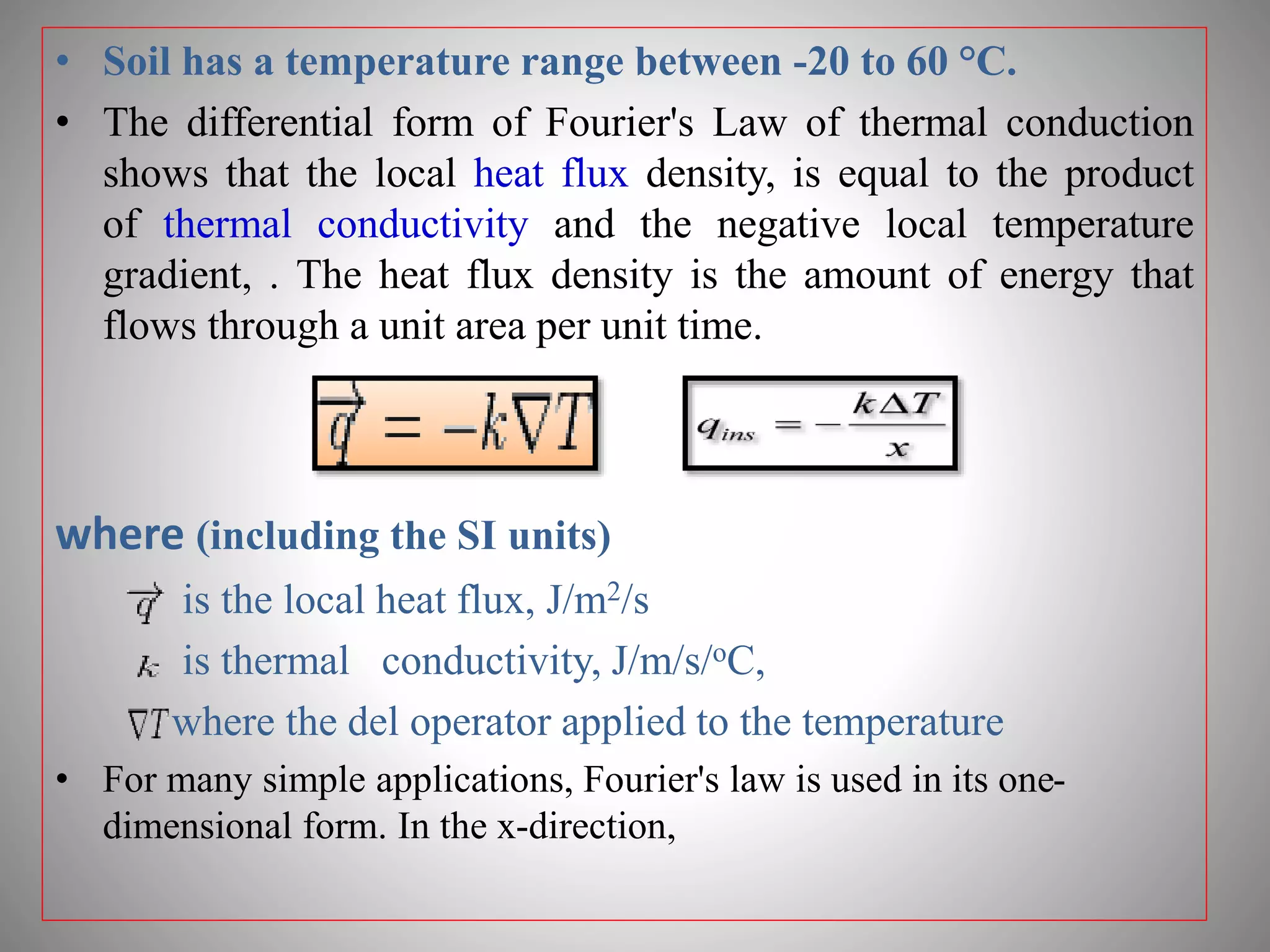 • Soil has a temperature range between -20 to 60 °C.
• The differential form of Fourier's Law of thermal conduction
shows that the local heat flux density, is equal to the product
of thermal conductivity and the negative local temperature
gradient, . The heat flux density is the amount of energy that
flows through a unit area per unit time.
where (including the SI units)
is the local heat flux, J/m2/s
is thermal conductivity, J/m/s/oC,
where the del operator applied to the temperature
• For many simple applications, Fourier's law is used in its one-
dimensional form. In the x-direction,
 