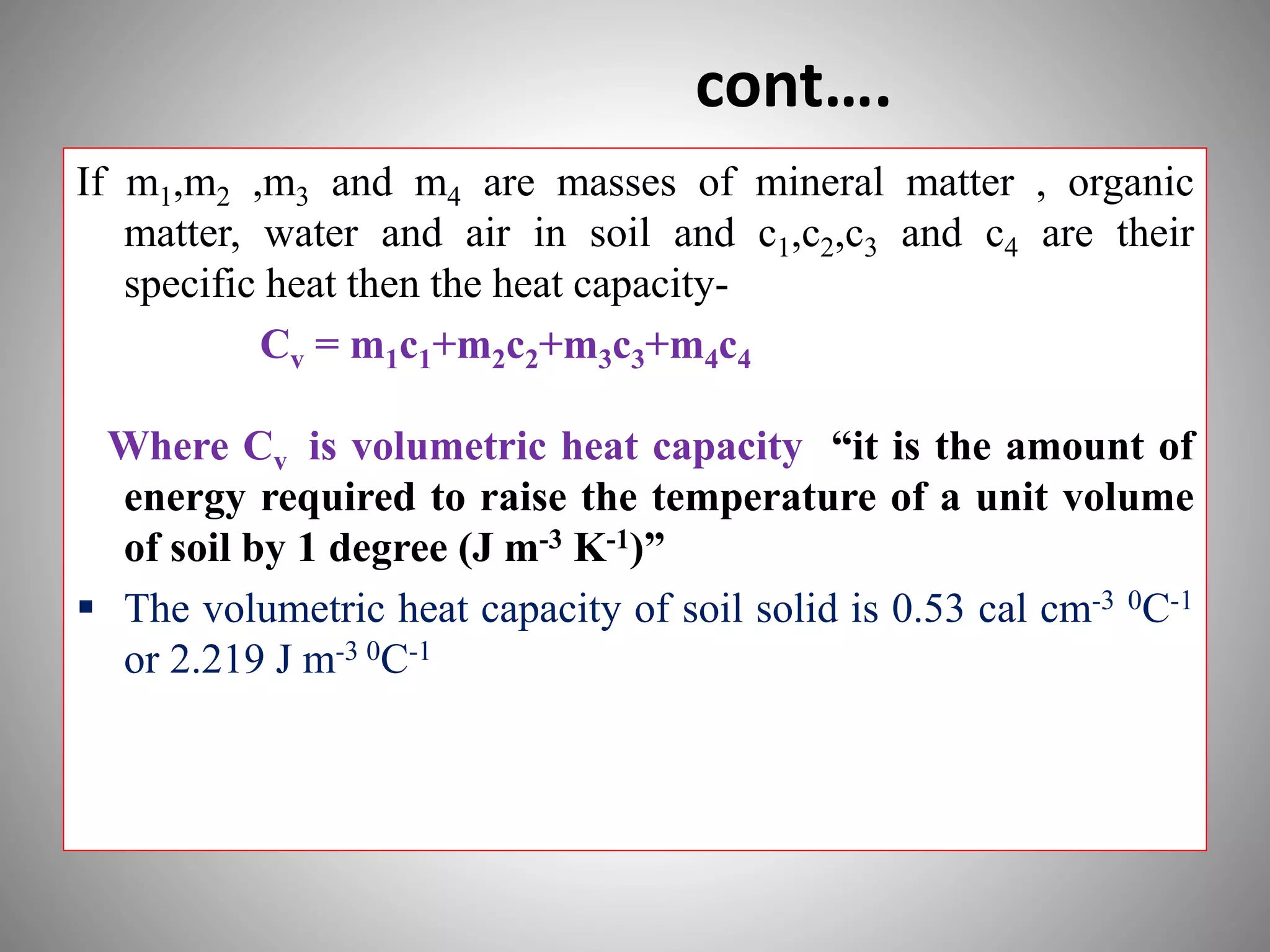 cont….
If m1,m2 ,m3 and m4 are masses of mineral matter , organic
matter, water and air in soil and c1,c2,c3 and c4 are their
specific heat then the heat capacity-
Cv = m1c1+m2c2+m3c3+m4c4
Where Cv is volumetric heat capacity “it is the amount of
energy required to raise the temperature of a unit volume
of soil by 1 degree (J m-3 K-1)”
 The volumetric heat capacity of soil solid is 0.53 cal cm-3 0C-1
or 2.219 J m-3 0C-1
 