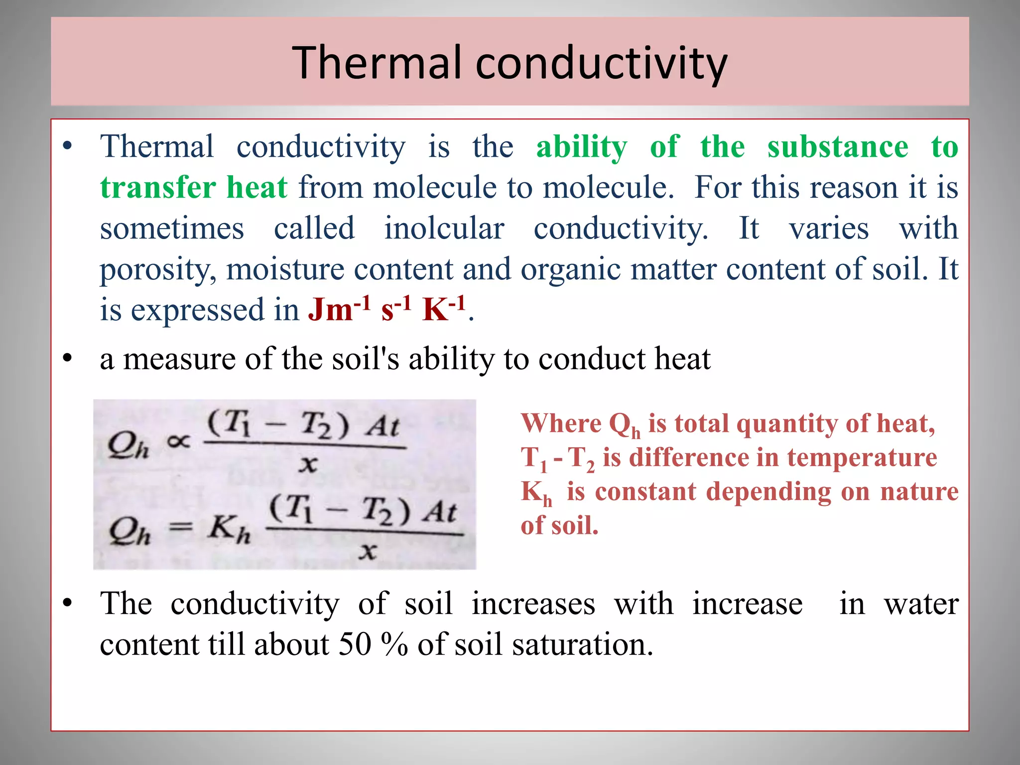 Thermal conductivity
• Thermal conductivity is the ability of the substance to
transfer heat from molecule to molecule. For this reason it is
sometimes called inolcular conductivity. It varies with
porosity, moisture content and organic matter content of soil. It
is expressed in Jm-1 s-1 K-1.
• a measure of the soil's ability to conduct heat
• The conductivity of soil increases with increase in water
content till about 50 % of soil saturation.
Where Qh is total quantity of heat,
T1 - T2 is difference in temperature
Kh is constant depending on nature
of soil.
 