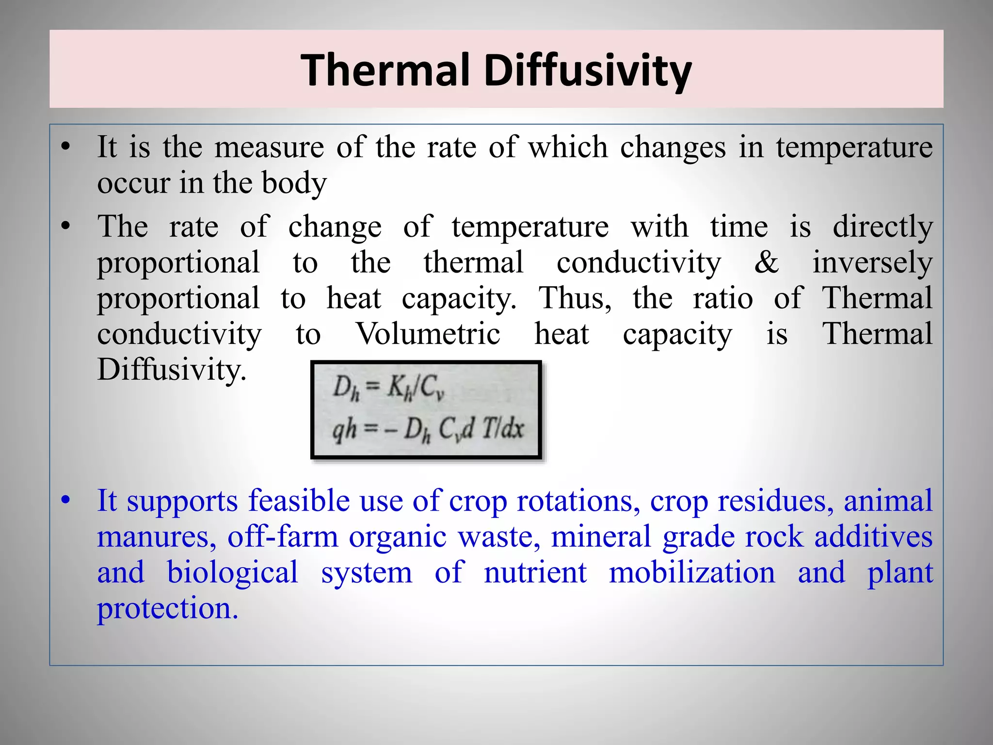 Thermal Diffusivity
• It is the measure of the rate of which changes in temperature
occur in the body
• The rate of change of temperature with time is directly
proportional to the thermal conductivity & inversely
proportional to heat capacity. Thus, the ratio of Thermal
conductivity to Volumetric heat capacity is Thermal
Diffusivity.
• It supports feasible use of crop rotations, crop residues, animal
manures, off-farm organic waste, mineral grade rock additives
and biological system of nutrient mobilization and plant
protection.
 